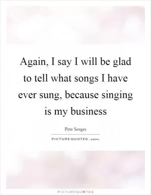 Again, I say I will be glad to tell what songs I have ever sung, because singing is my business Picture Quote #1