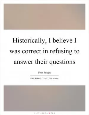Historically, I believe I was correct in refusing to answer their questions Picture Quote #1