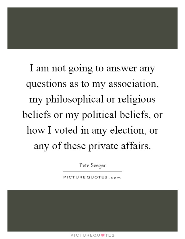 I am not going to answer any questions as to my association, my philosophical or religious beliefs or my political beliefs, or how I voted in any election, or any of these private affairs Picture Quote #1