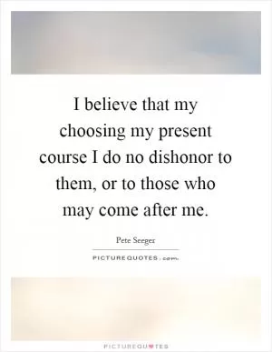 I believe that my choosing my present course I do no dishonor to them, or to those who may come after me Picture Quote #1