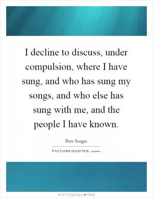 I decline to discuss, under compulsion, where I have sung, and who has sung my songs, and who else has sung with me, and the people I have known Picture Quote #1