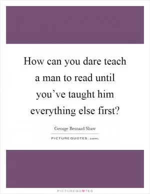 How can you dare teach a man to read until you’ve taught him everything else first? Picture Quote #1