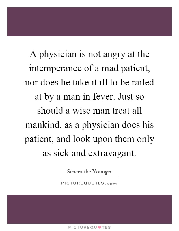 A physician is not angry at the intemperance of a mad patient, nor does he take it ill to be railed at by a man in fever. Just so should a wise man treat all mankind, as a physician does his patient, and look upon them only as sick and extravagant Picture Quote #1
