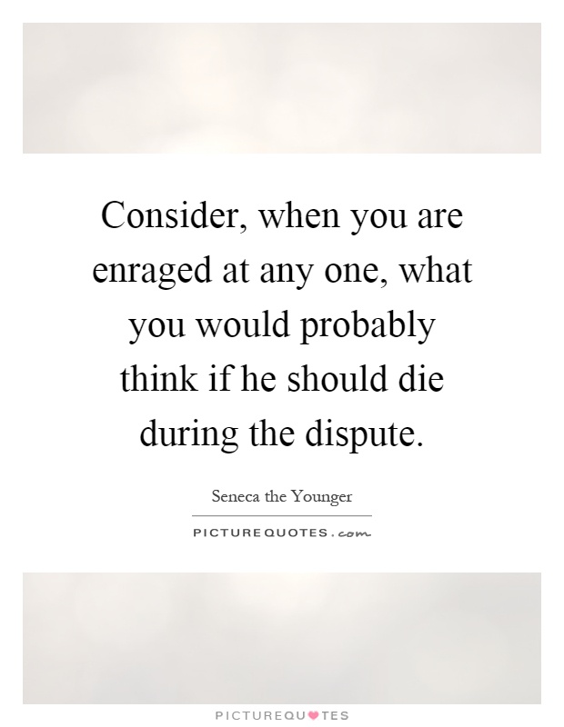 Consider, when you are enraged at any one, what you would probably think if he should die during the dispute Picture Quote #1