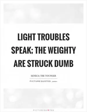 Light troubles speak; the weighty are struck dumb Picture Quote #1