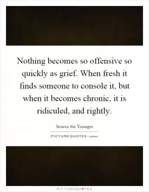 Nothing becomes so offensive so quickly as grief. When fresh it finds someone to console it, but when it becomes chronic, it is ridiculed, and rightly Picture Quote #1