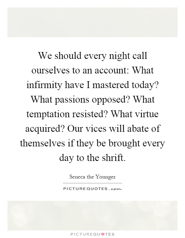 We should every night call ourselves to an account: What infirmity have I mastered today? What passions opposed? What temptation resisted? What virtue acquired? Our vices will abate of themselves if they be brought every day to the shrift Picture Quote #1