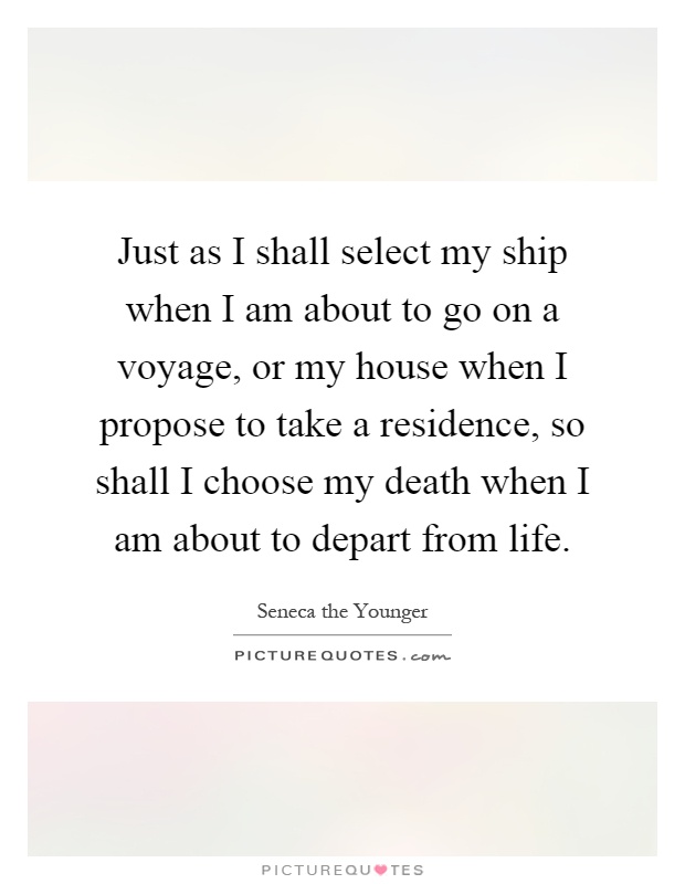 Just as I shall select my ship when I am about to go on a voyage, or my house when I propose to take a residence, so shall I choose my death when I am about to depart from life Picture Quote #1