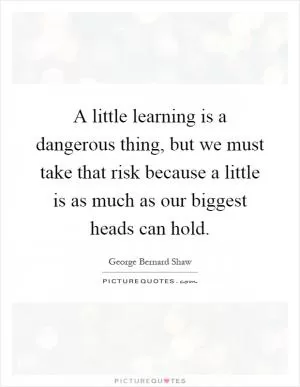A little learning is a dangerous thing, but we must take that risk because a little is as much as our biggest heads can hold Picture Quote #1