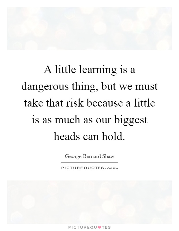 A little learning is a dangerous thing, but we must take that risk because a little is as much as our biggest heads can hold Picture Quote #1