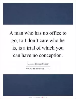 A man who has no office to go, to I don’t care who he is, is a trial of which you can have no conception Picture Quote #1