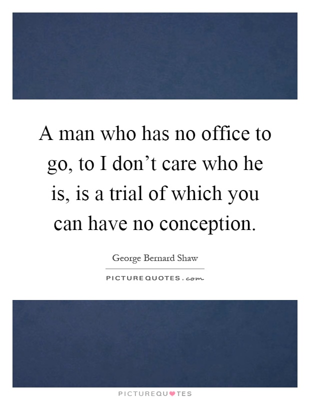 A man who has no office to go, to I don't care who he is, is a trial of which you can have no conception Picture Quote #1
