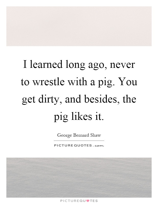 I learned long ago, never to wrestle with a pig. You get dirty, and besides, the pig likes it Picture Quote #1