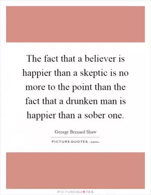 The fact that a believer is happier than a skeptic is no more to the point than the fact that a drunken man is happier than a sober one Picture Quote #1