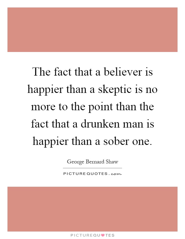 The fact that a believer is happier than a skeptic is no more to the point than the fact that a drunken man is happier than a sober one Picture Quote #1