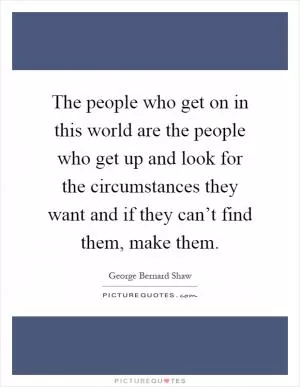 The people who get on in this world are the people who get up and look for the circumstances they want and if they can’t find them, make them Picture Quote #1