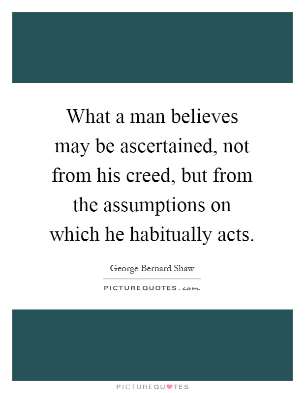 What a man believes may be ascertained, not from his creed, but from the assumptions on which he habitually acts Picture Quote #1