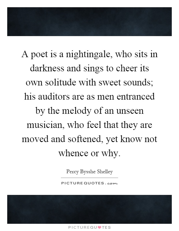A poet is a nightingale, who sits in darkness and sings to cheer its own solitude with sweet sounds; his auditors are as men entranced by the melody of an unseen musician, who feel that they are moved and softened, yet know not whence or why Picture Quote #1