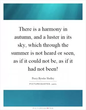 There is a harmony in autumn, and a luster in its sky, which through the summer is not heard or seen, as if it could not be, as if it had not been! Picture Quote #1