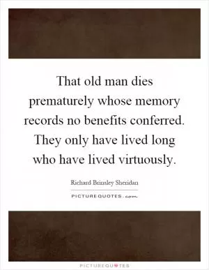 That old man dies prematurely whose memory records no benefits conferred. They only have lived long who have lived virtuously Picture Quote #1