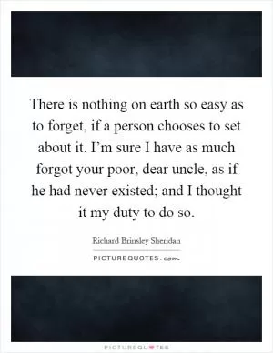 There is nothing on earth so easy as to forget, if a person chooses to set about it. I’m sure I have as much forgot your poor, dear uncle, as if he had never existed; and I thought it my duty to do so Picture Quote #1