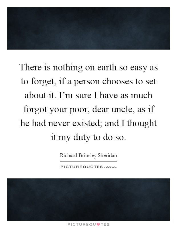 There is nothing on earth so easy as to forget, if a person chooses to set about it. I'm sure I have as much forgot your poor, dear uncle, as if he had never existed; and I thought it my duty to do so Picture Quote #1