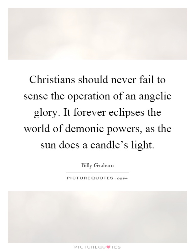 Christians should never fail to sense the operation of an angelic glory. It forever eclipses the world of demonic powers, as the sun does a candle's light Picture Quote #1