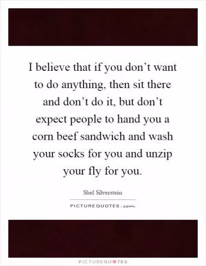 I believe that if you don’t want to do anything, then sit there and don’t do it, but don’t expect people to hand you a corn beef sandwich and wash your socks for you and unzip your fly for you Picture Quote #1