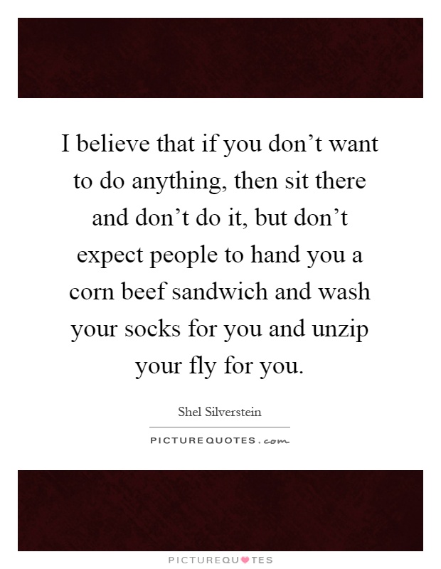 I believe that if you don't want to do anything, then sit there and don't do it, but don't expect people to hand you a corn beef sandwich and wash your socks for you and unzip your fly for you Picture Quote #1