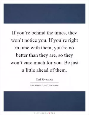 If you’re behind the times, they won’t notice you. If you’re right in tune with them, you’re no better than they are, so they won’t care much for you. Be just a little ahead of them Picture Quote #1