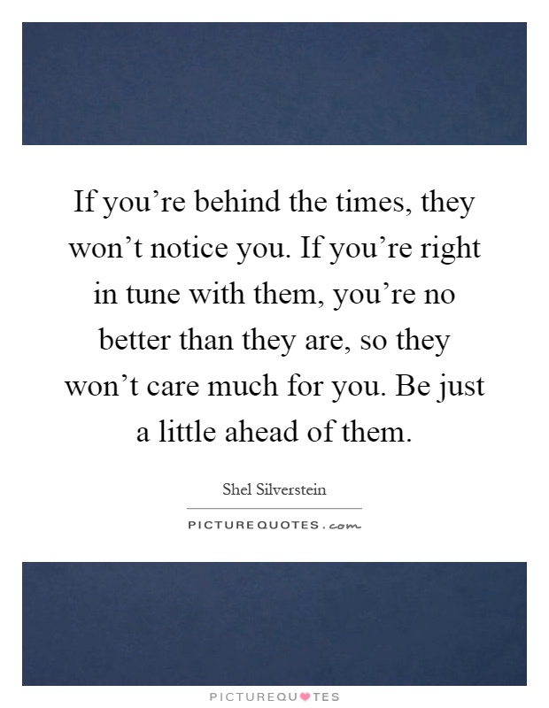 If you're behind the times, they won't notice you. If you're right in tune with them, you're no better than they are, so they won't care much for you. Be just a little ahead of them Picture Quote #1