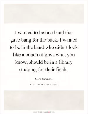 I wanted to be in a band that gave bang for the buck. I wanted to be in the band who didn’t look like a bunch of guys who, you know, should be in a library studying for their finals Picture Quote #1