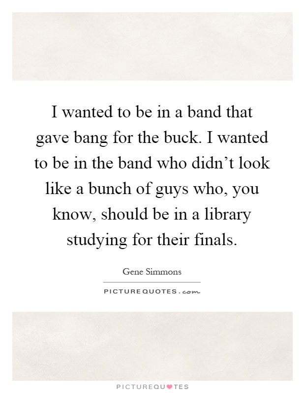 I wanted to be in a band that gave bang for the buck. I wanted to be in the band who didn't look like a bunch of guys who, you know, should be in a library studying for their finals Picture Quote #1
