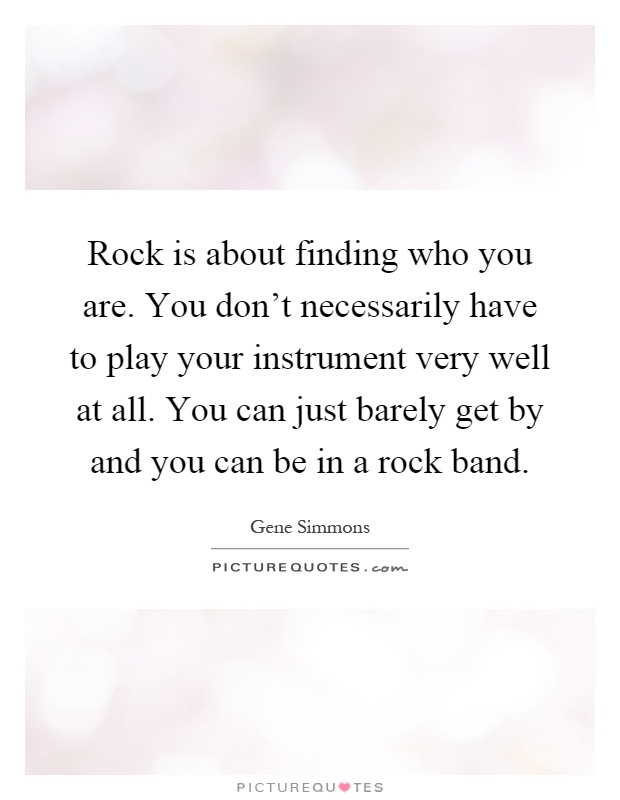 Rock is about finding who you are. You don't necessarily have to play your instrument very well at all. You can just barely get by and you can be in a rock band Picture Quote #1