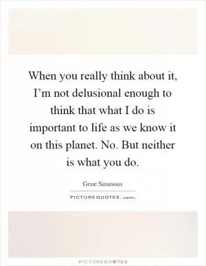 When you really think about it, I’m not delusional enough to think that what I do is important to life as we know it on this planet. No. But neither is what you do Picture Quote #1
