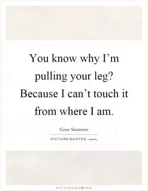 You know why I’m pulling your leg? Because I can’t touch it from where I am Picture Quote #1