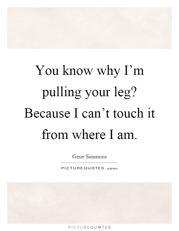 You know why I'm pulling your leg? Because I can't touch it from where I am Picture Quote #1