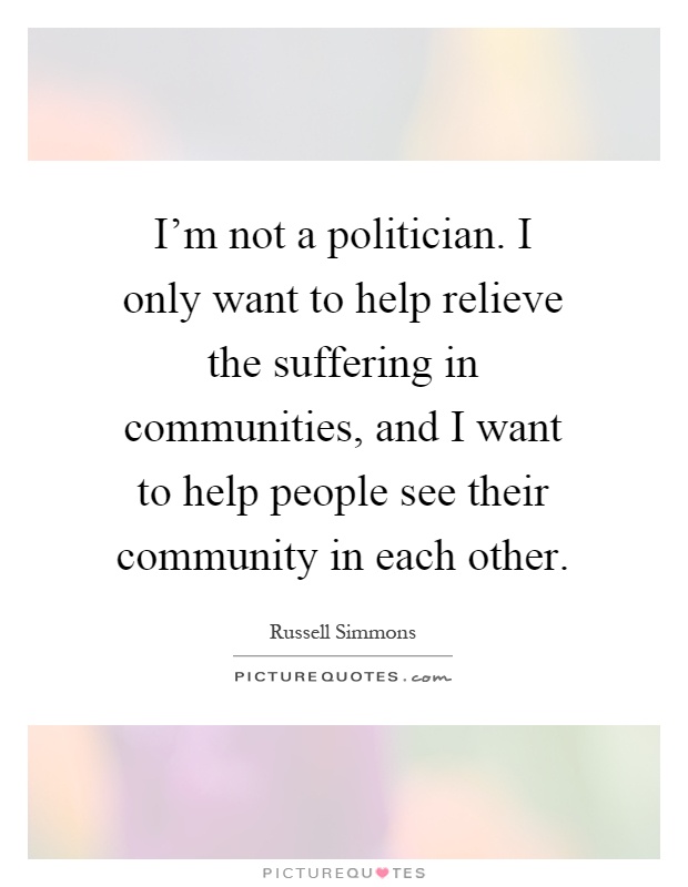 I'm not a politician. I only want to help relieve the suffering in communities, and I want to help people see their community in each other Picture Quote #1