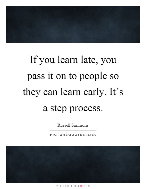 If you learn late, you pass it on to people so they can learn early. It's a step process Picture Quote #1