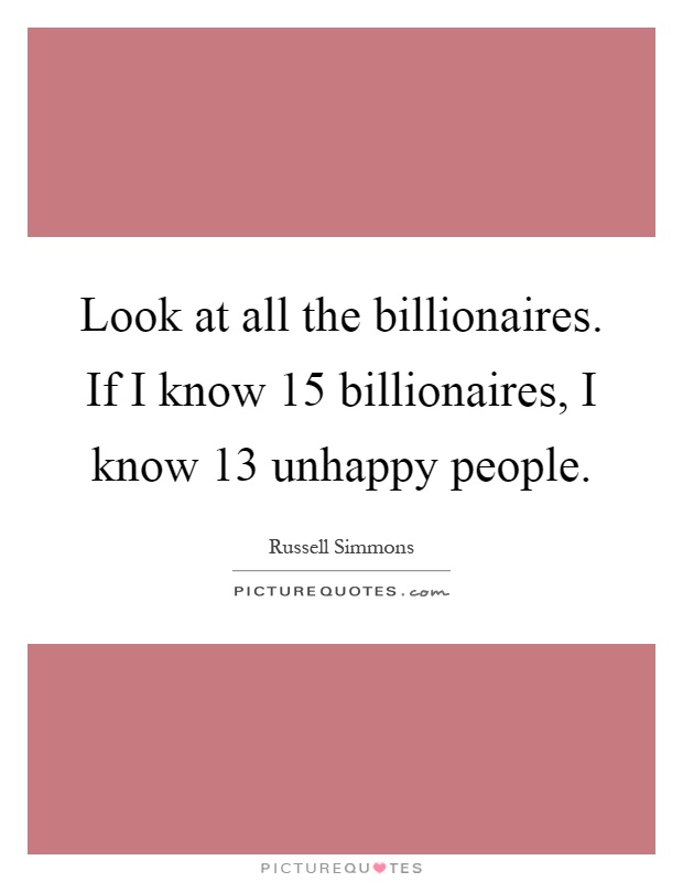 Look at all the billionaires. If I know 15 billionaires, I know 13 unhappy people Picture Quote #1