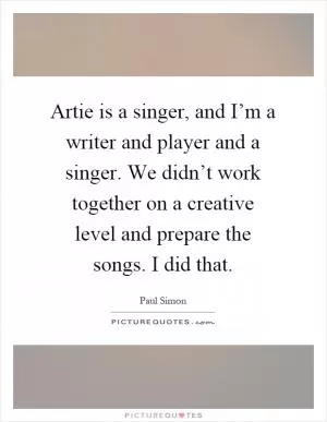 Artie is a singer, and I’m a writer and player and a singer. We didn’t work together on a creative level and prepare the songs. I did that Picture Quote #1