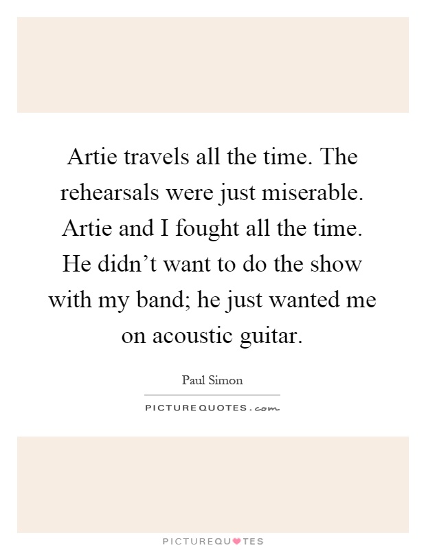 Artie travels all the time. The rehearsals were just miserable. Artie and I fought all the time. He didn't want to do the show with my band; he just wanted me on acoustic guitar Picture Quote #1