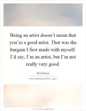 Being an artist doesn’t mean that you’re a good artist. That was the bargain I first made with myself: I’d say, I’m an artist, but I’m not really very good Picture Quote #1