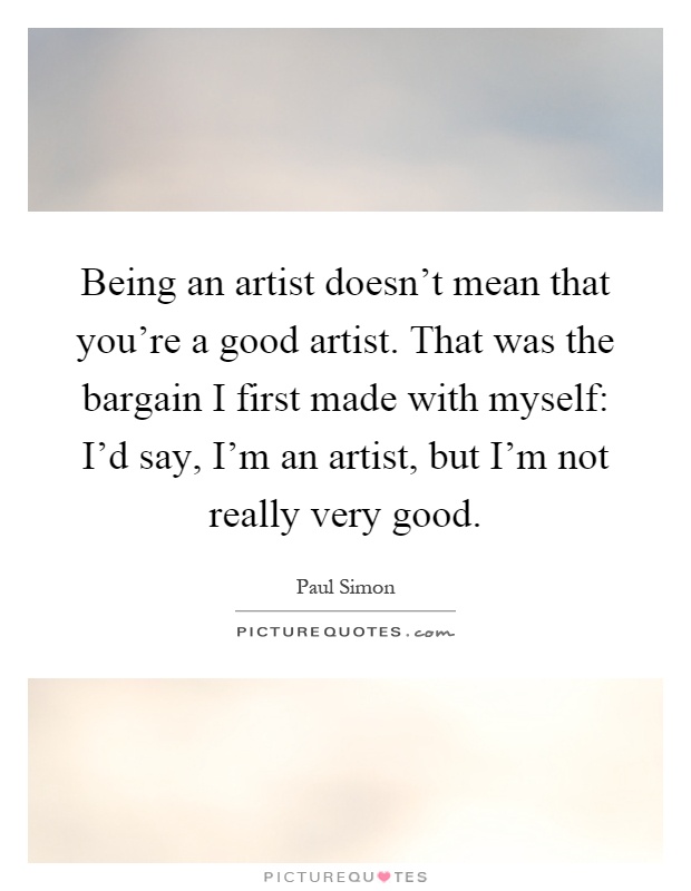 Being an artist doesn't mean that you're a good artist. That was the bargain I first made with myself: I'd say, I'm an artist, but I'm not really very good Picture Quote #1