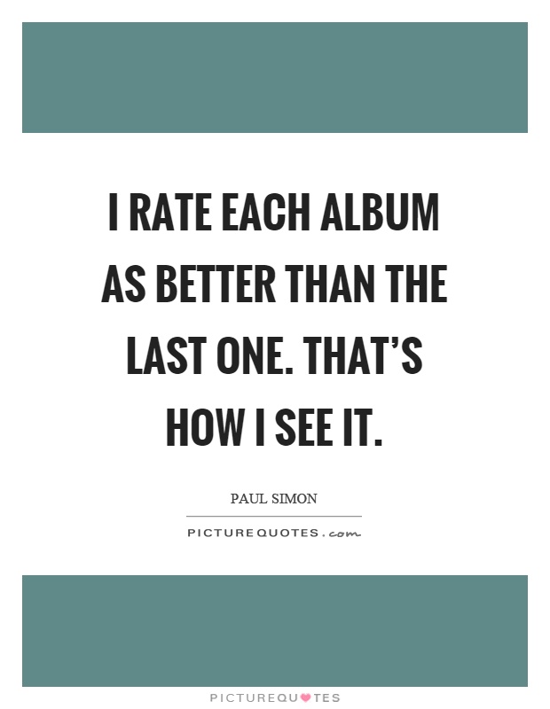I rate each album as better than the last one. That's how I see it Picture Quote #1