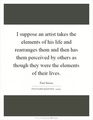 I suppose an artist takes the elements of his life and rearranges them and then has them perceived by others as though they were the elements of their lives Picture Quote #1