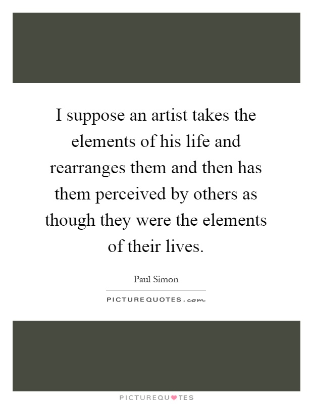 I suppose an artist takes the elements of his life and rearranges them and then has them perceived by others as though they were the elements of their lives Picture Quote #1