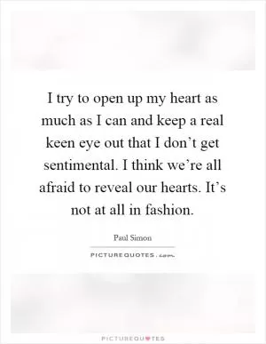 I try to open up my heart as much as I can and keep a real keen eye out that I don’t get sentimental. I think we’re all afraid to reveal our hearts. It’s not at all in fashion Picture Quote #1