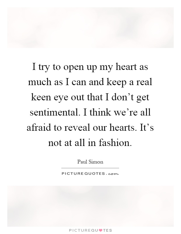 I try to open up my heart as much as I can and keep a real keen eye out that I don't get sentimental. I think we're all afraid to reveal our hearts. It's not at all in fashion Picture Quote #1