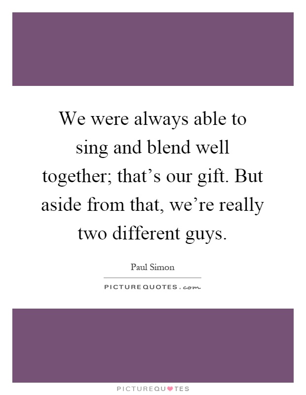 We were always able to sing and blend well together; that's our gift. But aside from that, we're really two different guys Picture Quote #1